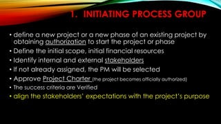 1. INITIATING PROCESS GROUP
• define a new project or a new phase of an existing project by
obtaining authorization to start the project or phase
• Define the initial scope, initial financial resources
• Identify internal and external stakeholders
• If not already assigned, the PM will be selected
• Approve Project Charter (the project becomes officially authorized)
• The success criteria are Verified
• align the stakeholders’ expectations with the project’s purpose
 