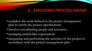 3. EXECUTING PROCESS GROUP
• complete the work defined in the project management
plan to satisfy the project specifications.
• Involves coordinating people and resources,
• managing stakeholder expectations
• integrating and performing the activities of the project in
accordance with the project management plan
59
 