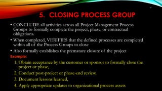 61
5. CLOSING PROCESS GROUP
• CONCLUDE all activities across all Project Management Process
Groups to formally complete the project, phase, or contractual
obligations.
• When completed, VERIFIES that the defined processes are completed
within all of the Process Groups to close
• Also formally establishes the premature closure of the project
Example:
1. Obtain acceptance by the customer or sponsor to formally close the
project or phase,
2. Conduct post-project or phase-end review,
3. Document lessons learned,
4. Apply appropriate updates to organizational process assets
 
