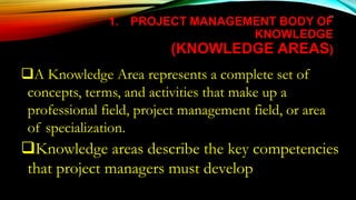 65
1. PROJECT MANAGEMENT BODY OF
KNOWLEDGE
(KNOWLEDGE AREAS)
A Knowledge Area represents a complete set of
concepts, terms, and activities that make up a
professional field, project management field, or area
of specialization.
Knowledge areas describe the key competencies
that project managers must develop
 