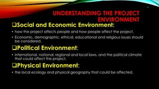 71
UNDERSTANDING THE PROJECT
ENVIRONMENT
Social and Economic Environment:
• how the project affects people and how people affect the project.
• Economic, demographic, ethical, educational and religious issues should
be considered.
Political Environment:
• international, national, regional and local laws, and the political climate
that could affect the project.
Physical Environment:
• the local ecology and physical geography that could be affected.
 