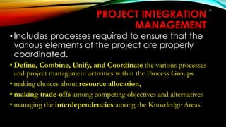 75
PROJECT INTEGRATION
MANAGEMENT
•Includes processes required to ensure that the
various elements of the project are properly
coordinated.
• Define, Combine, Unify, and Coordinate the various processes
and project management activities within the Process Groups
• making choices about resource allocation,
• making trade-offs among competing objectives and alternatives
• managing the interdependencies among the Knowledge Areas.
 