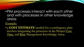 •PIM processes interact with each other
and with processes in other knowledge
areas
Example:
•a COST ESTIMATE needed for a contingency plan
involves integrating the processes in the Project Cost,
Time, and Risk Management Knowledge Areas.
 