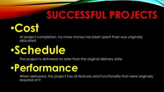 SUCCESSFUL PROJECTS
•Cost
At project completion, no more money has been spent than was originally
allocated
•Schedule
The project is delivered no later than the original delivery date
•Performance
When delivered, the project has all features and functionality that were originally
required of it
 