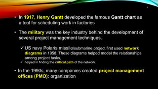 • In 1917, Henry Gantt developed the famous Gantt chart as
a tool for scheduling work in factories
• The military was the key industry behind the development of
several project management techniques.
 US navy Polaris missile/submarine project first used network
diagrams in 1958. These diagrams helped model the relationships
among project tasks,
 helped in finding the critical path of the network.
• In the 1990s, many companies created project management
offices (PMO): organization
8
 