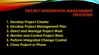 80
PROJECT INTEGRATION MANAGEMENT
PROCESSES
1. Develop Project Charter
2. Develop Project Management Plan
3. Direct and Manage Project Work
4. Monitor and Control Project Work
5. Perform Integrated Change Control
6. Close Project or Phase
 