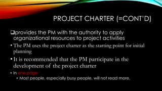 PROJECT CHARTER (=CONT’D)
provides the PM with the authority to apply
organizational resources to project activities
• The PM uses the project charter as the starting point for initial
planning
•It is recommended that the PM participate in the
development of the project charter
• In one page
• Most people, especially busy people, will not read more.
 