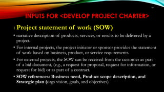 84
INPUTS FOR <DEVELOP PROJECT CHARTER>
1 Project statement of work (SOW)
• narrative description of products, services, or results to be delivered by a
project.
• For internal projects, the project initiator or sponsor provides the statement
of work based on business, product, or service requirements.
• For external projects, the SOW can be received from the customer as part
of a bid document, (e.g., a request for proposal, request for information, or
request for bid) or as part of a contract.
• SOW references: Business need, Product scope description, and
Strategic plan (orgs vision, goals, and objectives)
 