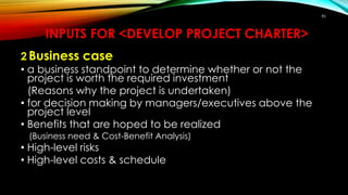 INPUTS FOR <DEVELOP PROJECT CHARTER>
2 Business case
• a business standpoint to determine whether or not the
project is worth the required investment
(Reasons why the project is undertaken)
• for decision making by managers/executives above the
project level
• Benefits that are hoped to be realized
(Business need & Cost-Benefit Analysis)
• High-level risks
• High-level costs & schedule
85
 