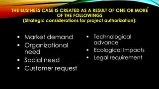 THE BUSINESS CASE IS CREATED AS A RESULT OF ONE OR MORE
OF THE FOLLOWINGS
(Strategic considerations for project authorization):
 Market demand
 Organizational
need
 Social need
 Customer request
 Technological
advance
 Ecological Impacts
 Legal requirement
86
 