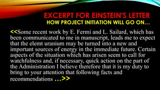 EXCERPT FOR EINSTEIN'S LETTER
HOW PROJECT INITIATION WILL GO ON…
<<Some recent work by E. Fermi and L. Sailard, which has
been communicated to me in manuscript, leads me to expect
that the elemt uranium may be turned into a new and
important sources of energy in the immediate future. Certain
aspects of the situation which has arisen seem to call for
watchfulness and, if necessary, quick action on the part of
the Administration I believe therefore that it is my duty to
bring to your attention that following facts and
recommendations …>>
 