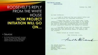 ROOSEVELT’S REPLY
FROM THE WHITE
HOUSE
HOW PROJECT
INITIATION WILL GO
ON…
• Source:
• By Franklin Delano Roosevelt - Scanned
from p. 143 of the book "Albert Einstein –
Derrière l'image", by Ze'ev Rosenkranz.
Editions Neue Zürcher Zeitung, 2005.
 
