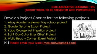 97
COLLABORATIVE LEARNING 10%
(GROUP WORK TO BE PRESENTED WITH POWERPOINT)
Develop Project Charter for the following projects
1. Abay Academy elementary school project
2. Gonder Sesame Export Project
3. Koga Orange fruit irrigation project
4. Bahir Dar-Cairo Sister Cities’ Project
5. Wollo Beauty Contest Event Project
N:B Finally email your work (melkamtw@gmail.com)
 