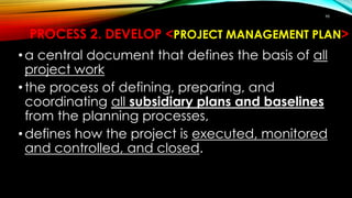 98
PROCESS 2. DEVELOP <PROJECT MANAGEMENT PLAN>
•a central document that defines the basis of all
project work
•the process of defining, preparing, and
coordinating all subsidiary plans and baselines
from the planning processes,
•defines how the project is executed, monitored
and controlled, and closed.
 