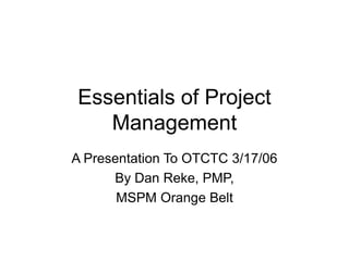 Essentials of Project
Management
A Presentation To OTCTC 3/17/06
By Dan Reke, PMP,
MSPM Orange Belt

 
