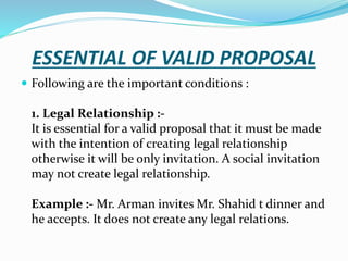 ESSENTIAL OF VALID PROPOSAL
 Following are the important conditions :
1. Legal Relationship :-
It is essential for a valid proposal that it must be made
with the intention of creating legal relationship
otherwise it will be only invitation. A social invitation
may not create legal relationship.
Example :- Mr. Arman invites Mr. Shahid t dinner and
he accepts. It does not create any legal relations.
 