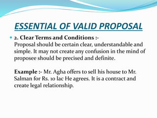 ESSENTIAL OF VALID PROPOSAL
 2. Clear Terms and Conditions :-
Proposal should be certain clear, understandable and
simple. It may not create any confusion in the mind of
proposee should be precised and definite.
Example :- Mr. Agha offers to sell his house to Mr.
Salman for Rs. 10 lac He agrees. It is a contract and
create legal relationship.
 