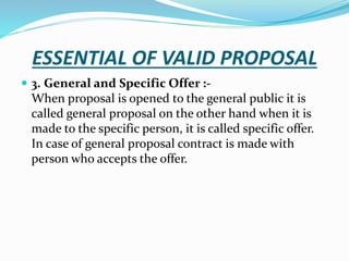 ESSENTIAL OF VALID PROPOSAL
 3. General and Specific Offer :-
When proposal is opened to the general public it is
called general proposal on the other hand when it is
made to the specific person, it is called specific offer.
In case of general proposal contract is made with
person who accepts the offer.
 