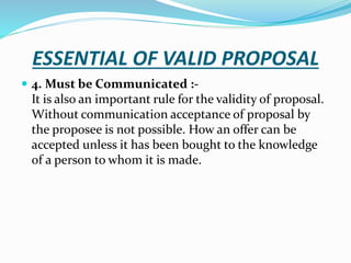 ESSENTIAL OF VALID PROPOSAL
 4. Must be Communicated :-
It is also an important rule for the validity of proposal.
Without communication acceptance of proposal by
the proposee is not possible. How an offer can be
accepted unless it has been bought to the knowledge
of a person to whom it is made.
 