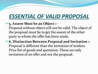 ESSENTIAL OF VALID PROPOSAL
 5. Assent Must be an Object :-
Proposal without object will not be valid. The object of
the proposal must be to get the assent of the other
party to whom the offer has been made.
 6. Distinction Between Proposal and Invitation :-
Proposal is different than the invitation of tenders.
Price list of goods and quotation. These are only
invitation of an offer and not the proposal.
 