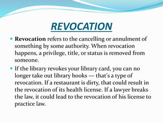 REVOCATION
 Revocation refers to the cancelling or annulment of
something by some authority. When revocation
happens, a privilege, title, or status is removed from
someone.
 If the library revokes your library card, you can no
longer take out library books — that's a type of
revocation. If a restaurant is dirty, that could result in
the revocation of its health license. If a lawyer breaks
the law, it could lead to the revocation of his license to
practice law.
 