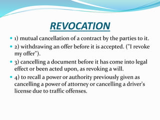 REVOCATION
 1) mutual cancellation of a contract by the parties to it.
 2) withdrawing an offer before it is accepted. ("I revoke
my offer").
 3) cancelling a document before it has come into legal
effect or been acted upon, as revoking a will.
 4) to recall a power or authority previously given as
cancelling a power of attorney or cancelling a driver's
license due to traffic offenses.
 