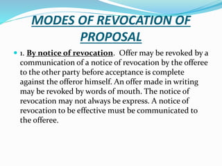 MODES OF REVOCATION OF
PROPOSAL
 1. By notice of revocation. Offer may be revoked by a
communication of a notice of revocation by the offeree
to the other party before acceptance is complete
against the offeror himself. An offer made in writing
may be revoked by words of mouth. The notice of
revocation may not always be express. A notice of
revocation to be effective must be communicated to
the offeree.
 