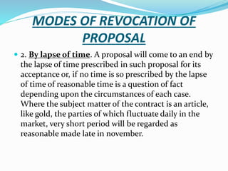 MODES OF REVOCATION OF
PROPOSAL
 2. By lapse of time. A proposal will come to an end by
the lapse of time prescribed in such proposal for its
acceptance or, if no time is so prescribed by the lapse
of time of reasonable time is a question of fact
depending upon the circumstances of each case.
Where the subject matter of the contract is an article,
like gold, the parties of which fluctuate daily in the
market, very short period will be regarded as
reasonable made late in november.
 