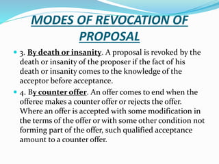 MODES OF REVOCATION OF
PROPOSAL
 3. By death or insanity. A proposal is revoked by the
death or insanity of the proposer if the fact of his
death or insanity comes to the knowledge of the
acceptor before acceptance.
 4. By counter offer. An offer comes to end when the
offeree makes a counter offer or rejects the offer.
Where an offer is accepted with some modification in
the terms of the offer or with some other condition not
forming part of the offer, such qualified acceptance
amount to a counter offer.
 