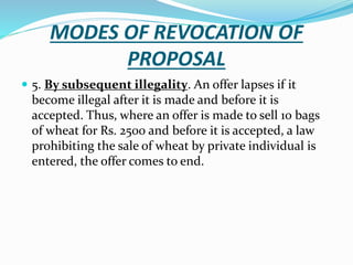 MODES OF REVOCATION OF
PROPOSAL
 5. By subsequent illegality. An offer lapses if it
become illegal after it is made and before it is
accepted. Thus, where an offer is made to sell 10 bags
of wheat for Rs. 2500 and before it is accepted, a law
prohibiting the sale of wheat by private individual is
entered, the offer comes to end.
 