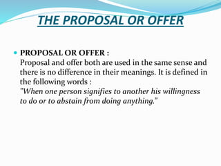 THE PROPOSAL OR OFFER
 PROPOSAL OR OFFER :
Proposal and offer both are used in the same sense and
there is no difference in their meanings. It is defined in
the following words :
"When one person signifies to another his willingness
to do or to abstain from doing anything.”
 
