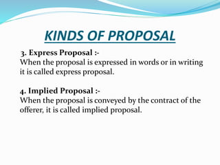 KINDS OF PROPOSAL
3. Express Proposal :-
When the proposal is expressed in words or in writing
it is called express proposal.
4. Implied Proposal :-
When the proposal is conveyed by the contract of the
offerer, it is called implied proposal.
 