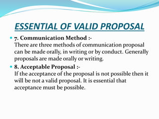 ESSENTIAL OF VALID PROPOSAL
 7. Communication Method :-
There are three methods of communication proposal
can be made orally, in writing or by conduct. Generally
proposals are made orally or writing.
 8. Acceptable Proposal :-
If the acceptance of the proposal is not possible then it
will be not a valid proposal. It is essential that
acceptance must be possible.
 