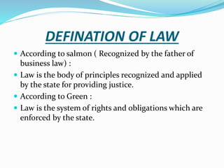 DEFINATION OF LAW
 According to salmon ( Recognized by the father of
business law) :
 Law is the body of principles recognized and applied
by the state for providing justice.
 According to Green :
 Law is the system of rights and obligations which are
enforced by the state.
 