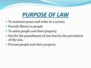 PURPOSE OF LAW
 To maintain peace and order in a society
 Provide liberty to people
 To assist people and their property
 Not for the punishment of sins but for the prevention
of the sins.
 Prevent people and their property
 