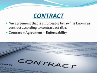 CONTRACT
 “An agreement that is enforceable by law” is known as
contract according to contract act 1872.
 Contract = Agreement + Enforceability
 