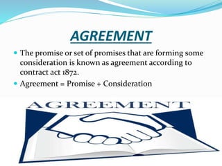 AGREEMENT
 The promise or set of promises that are forming some
consideration is known as agreement according to
contract act 1872.
 Agreement = Promise + Consideration
 