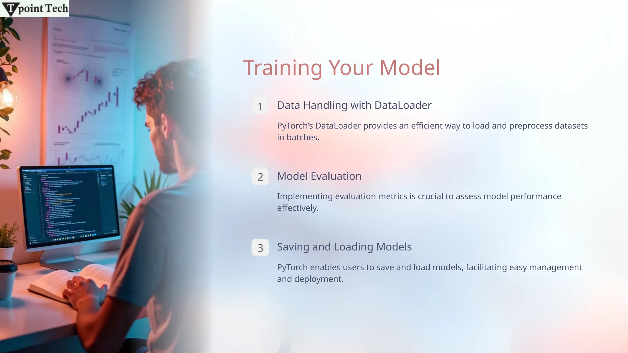 Training Your Model
1 Data Handling with DataLoader
PyTorch’s DataLoader provides an efficient way to load and preprocess datasets
in batches.
2 Model Evaluation
Implementing evaluation metrics is crucial to assess model performance
effectively.
3 Saving and Loading Models
PyTorch enables users to save and load models, facilitating easy management
and deployment.
 