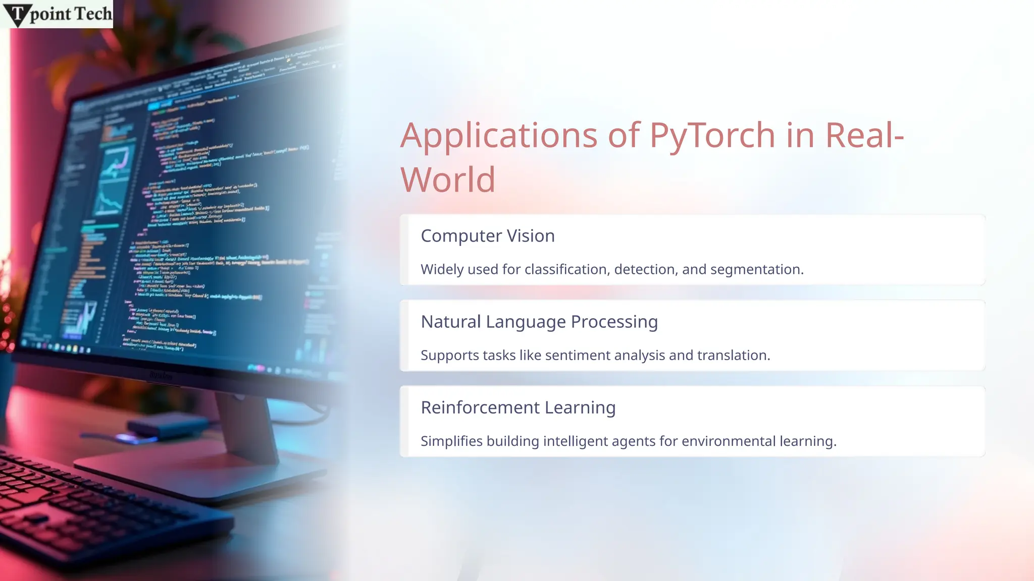 Applications of PyTorch in Real-
World
Computer Vision
Widely used for classification, detection, and segmentation.
Natural Language Processing
Supports tasks like sentiment analysis and translation.
Reinforcement Learning
Simplifies building intelligent agents for environmental learning.
 