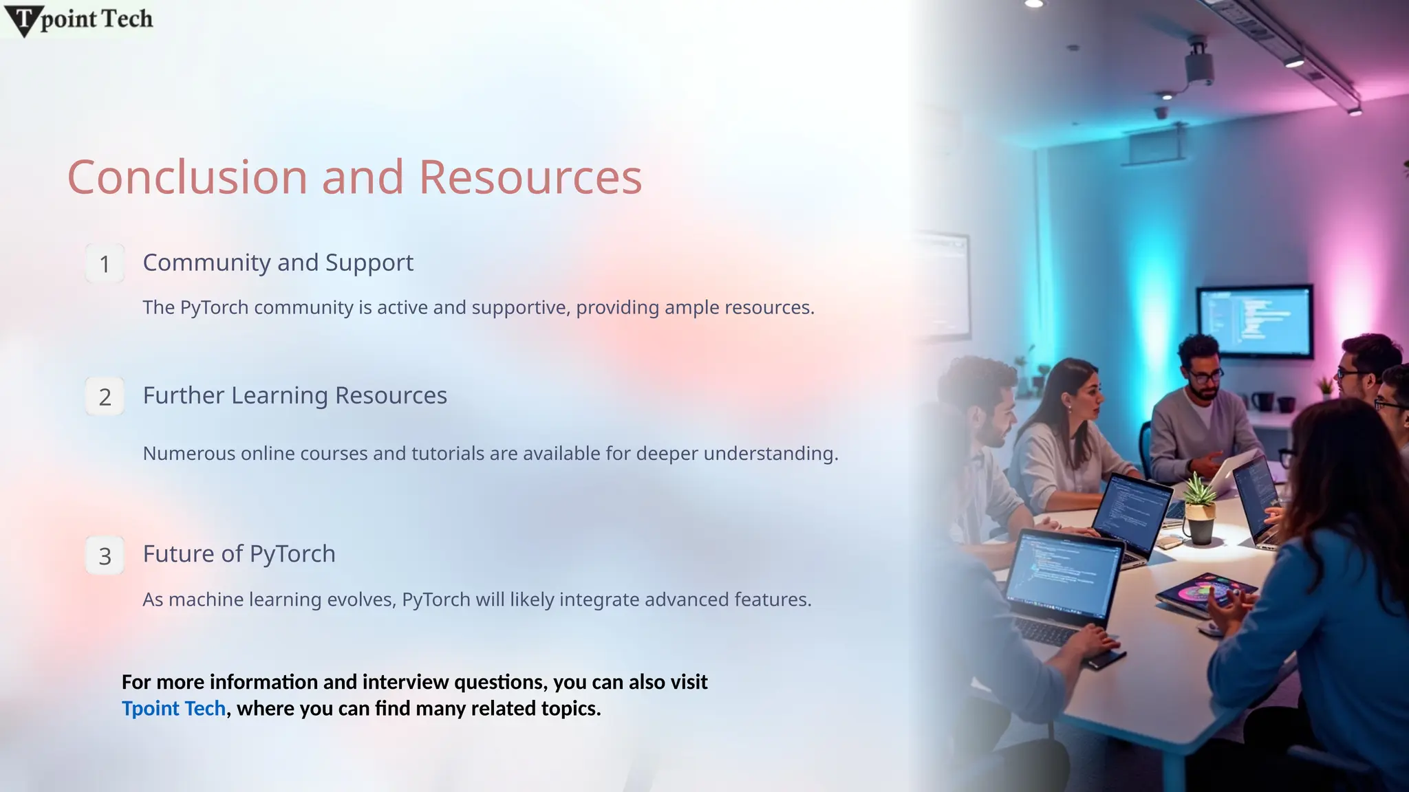 Conclusion and Resources
1 Community and Support
The PyTorch community is active and supportive, providing ample resources.
2 Further Learning Resources
Numerous online courses and tutorials are available for deeper understanding.
3 Future of PyTorch
As machine learning evolves, PyTorch will likely integrate advanced features.
For more information and interview questions, you can also visit
Tpoint Tech, where you can find many related topics.
 