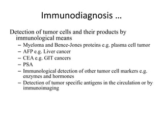 Immunodiagnosis …
Detection of tumor cells and their products by
immunological means
– Myeloma and Bence-Jones proteins e.g. plasma cell tumor
– AFP e.g. Liver cancer
– CEA e.g. GIT cancers
– PSA
– Immunological detection of other tumor cell markers e.g.
enzymes and hormones
– Detection of tumor specific antigens in the circulation or by
immunoimaging
 