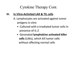 Cytokine Therapy Cont.
III. In Vitro-Activited LAK & TIL cells
A. Lymphocytes are activated against tumor
antigens in vitro
• Cultured with x-irradiated tumor cells in
presence of IL-2
• Generated lymphokine activated killer
cells (LAKs), which kill tumor cells
without affecting normal cells
 