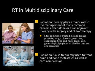 RT in Multidisciplinary Care
 Radiation therapy plays a major role in
the management of many common
cancers either alone or as an adjuvant
therapy with surgery and chemotherapy
 Sites commonly treated include breast,
prostate, lung, colorectal, pancreas,
esophagus, head and neck, brain, skin,
gynecologic, lymphomas, bladder cancers
and sarcomas
 Radiation is also frequently used to treat
brain and bone metastases as well as
cord compression
 
