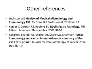 Other references
• Levinson WE. Review of Medical Microbiology and
Immunology 15E. McGraw Hill Professional; 2018 Jun 22
• Kumar V, Cortran RS, Robbins SL. Robins basic Pathology. 7th
Edison. Saunders. Philadelphia. 2003:960-9
• Raval RR, Sharabi AB, Walker AJ, Drake CG, Sharma P. Tumor
immunology and cancer immunotherapy: summary of the
2013 SITC primer. Journal for immunotherapy of cancer. 2014
Dec;2(1):14
 