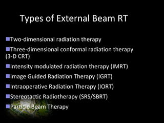 Types of External Beam RT
Two-dimensional radiation therapy
Three-dimensional conformal radiation therapy
(3-D CRT)
Intensity modulated radiation therapy (IMRT)
Image Guided Radiation Therapy (IGRT)
Intraoperative Radiation Therapy (IORT)
Stereotactic Radiotherapy (SRS/SBRT)
Particle Beam Therapy
 