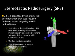 Stereotactic Radiosurgery (SRS)
SRS is a specialized type of external
beam radiation that uses focused
radiation beams targeting a well-
defined tumor
o SRS relies on detailed imaging, 3-D
treatment planning and complex
immobilization for precise treatment
set-up to deliver the dose with
extreme accuracy
o Used on the brain or spine
o Typically delivered in a single
treatment or fraction
 