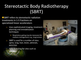 Stereotactic Body Radiotherapy
(SBRT)
SBRT refers to stereotactic radiation
treatments in 1-5 fractions on
specialized linear accelerators
o Uses sophisticated imaging, treatment
planning and immobilization
techniques
 Respiratory gating may be necessary for
motions management, e.g., lung tumors
o SBRT is used for a number of sites:
spine, lung, liver, brain, adrenals,
pancreas
o Data maturing for sites such as
prostate
 