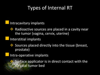 Types of Internal RT
Intracavitary implants
 Radioactive sources are placed in a cavity near
the tumor (vagina, cervix, uterine)
Interstitial implants
 Sources placed directly into the tissue (breast,
prostate)
Intra-operative implants
 Surface applicator is in direct contact with the
surgical tumor bed
 