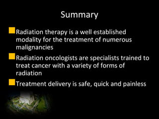 Summary
Radiation therapy is a well established
modality for the treatment of numerous
malignancies
Radiation oncologists are specialists trained to
treat cancer with a variety of forms of
radiation
Treatment delivery is safe, quick and painless
 