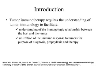 Introduction
• Tumor immunotherapy requires the understanding of
tumor immunology to facilitate:
 understanding of the immunologic relationship between
the host and the tumor
 utilization of the immune response to tumors for
purpose of diagnosis, prophylaxis and therapy
Raval RR, Sharabi AB, Walker AJ, Drake CG, Sharma P. Tumor immunology and cancer immunotherapy:
summary of the 2013 SITC primer. Journal for immunotherapy of cancer. 2014 Dec;2(1):14.
 